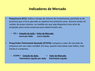 Indicadores de Mercado Lucro por Ação (LPA):  representa a divisão do lucro líquido pelo número total de ações da empresa. LPA =    Lucro Líquido             Número Total de Ações Valor Patrimonial por Ação (VPA):  representa a divisão do Patrimônio Líquido da empresa pelo seu número total de ações. VPA =   Patrimônio Líquido             Número Total de Ações  