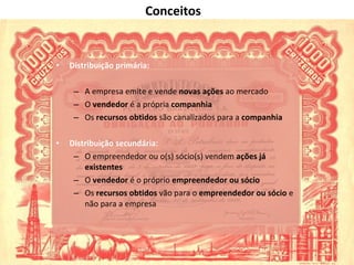 Distribuição primária:  A empresa emite e vende  novas ações  ao mercado O  vendedor  é a própria  companhia Os  recursos obtidos  são canalizados para a  companhia Distribuição secundária: O empreendedor ou o(s) sócio(s) vendem  ações já existentes O  vendedor  é o próprio  empreendedor ou sócio Os  recursos obtidos  vão para o  empreendedor   ou sócio  e não para a empresa Conceitos 