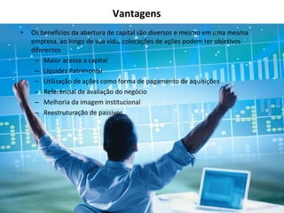 Vantagens Os benefícios da abertura de capital são diversos e mesmo em uma mesma empresa, ao longo de sua vida, colocações de ações podem ter objetivos diferentes Maior acesso a capital Liquidez Patrimonial Utilização de ações como forma de pagamento de aquisições Referencial de avaliação do negócio Melhoria da imagem institucional Reestruturação de passivos 