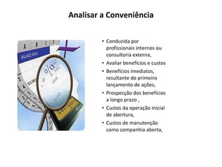 Analisar a Conveniência Conduzida por profissionais internos ou consultoria externa, Avaliar benefícios e custos Benefícios imediatos, resultante do primeiro lançamento de ações, Prospecção dos benefícios a longo prazo , Custos da operação inicial de abertura, Custos de manutenção como companhia aberta, 