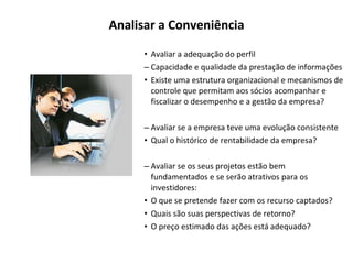 Analisar a Conveniência Avaliar a adequação do perfil Capacidade e qualidade da prestação de informações Existe uma estrutura organizacional e mecanismos de controle que permitam aos sócios acompanhar e fiscalizar o desempenho e a gestão da empresa? Avaliar se a empresa teve uma evolução consistente Qual o histórico de rentabilidade da empresa? Avaliar se os seus projetos estão bem fundamentados e se serão atrativos para os investidores: O que se pretende fazer com os recurso captados? Quais são suas perspectivas de retorno? O preço estimado das ações está adequado? 