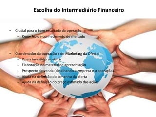 Escolha do Intermediário Financeiro Crucial para o bom resultado da operação Know How  e conhecimento de mercado Coordenador da operação e do  Marketin g da Oferta: Quais investidores visitar Elaboração do material de apresentação Prospecto de venda (detalhando a empresa e a operação) Ajuda na definição do tamanho da oferta Ajuda na definição do preço estimado das ações 