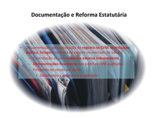 Documentação e Reforma Estatutária Documentação para solicitação de  registro na CVM ,  distribuição pública ,  listagem  na bolsa de valores ou mercado de balcão: Contratação de uma  auditoria externa independente Demonstrações financeiras  nos padrões CVM auditadas Prospecto de venda das ações Detalhando a empresa e a operação 