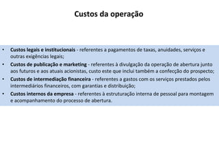 Custos da operação Custos legais e institucionais  - referentes a pagamentos de taxas, anuidades, serviços e outras exigências legais; Custos de publicação e marketing  - referentes à divulgação da operação de abertura junto aos futuros e aos atuais acionistas, custo este que inclui também a confecção do prospecto; Custos de intermediação financeira  - referentes a gastos com os serviços prestados pelos intermediários financeiros, com garantias e distribuição; Custos internos da empresa  - referentes à estruturação interna de pessoal para montagem e acompanhamento do processo de abertura. 