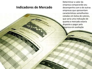 Indicadores de Mercado Determinar o valor da empresa comparando seu desempenho com o de outras empresas que apresentam características semelhantes cotadas em bolsa de valores, que seria uma indicação de quanto o mercado estaria disposto a pagar pela empresa em avaliação 