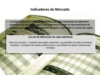 Indicadores de Mercado A comparação pura e simples dos preços das ações individuais de diferentes empresas não tem lógica, pois o que interessa é o valor de mercado/bolsa da empresa, que depende da quantidade de ações negociáveis X o preço das ações VALOR DE MERCADO DE UMA EMPRESA Valor de mercado = (cotação das ações ordinárias x quantidade de ações ordinárias emitidas) + (cotação das ações preferenciais x quantidade de ações preferenciais emitidas) 