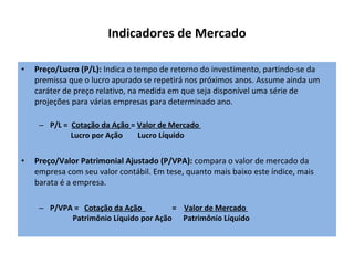 Indicadores de Mercado Preço/Lucro (P/L):  Indica o tempo de retorno do investimento, partindo-se da premissa que o lucro apurado se repetirá nos próximos anos. Assume ainda um caráter de preço relativo, na medida em que seja disponível uma série de projeções para várias empresas para determinado ano. P/L =   Cotação da Ação  =  Valor de Mercado             Lucro por Ação        Lucro Líquido Preço/Valor Patrimonial Ajustado (P/VPA):  compara o valor de mercado da empresa com seu valor contábil. Em tese, quanto mais baixo este índice, mais barata é a empresa. P/VPA =    Cotação da Ação                 =     Valor de Mercado              Patrimônio Líquido por Ação      Patrimônio Líquido  