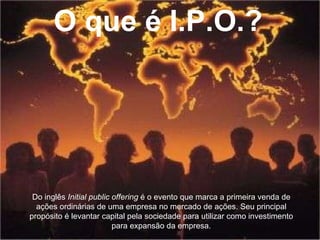 O que é I.P.O.? Do inglês  Initial public offering  é o evento que marca a primeira venda de ações ordinárias de uma empresa no mercado de ações. Seu principal propósito é levantar capital pela sociedade para utilizar como investimento para expansão da empresa. 