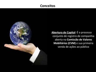 Conceitos Abertura de Capital : É o processo conjunto de registro de companhia aberta na  Comissão de Valores Mobiliários (CVM)  e sua primeira venda de ações ao público 