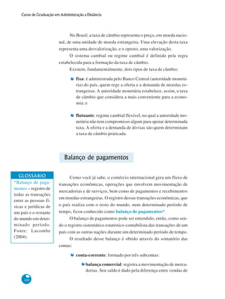 100
Curso de Graduação em Administração a Distância
No Brasil, a taxa de câmbio representa o preço, em moeda nacio-
nal, de uma unidade de moeda estrangeira. Uma elevação desta taxa
representa uma desvalorização, e o oposto, uma valorização.
O sistema cambial ou regime cambial é definido pela regra
estabelecida para a formação da taxa de câmbio.
Existem, fundamentalmente, dois tipos de taxa de câmbio:
fixa: é administrada pelo Banco Central (autoridade monetá-
ria) do país, quem rege a oferta e a demanda de moedas es-
trangeiras. A autoridade monetária estabelece, assim, a taxa
de câmbio que considera a mais conveniente para a econo-
mia; e
flutuante: regime cambial flexível, no qual a autoridade mo-
netária não tem compromisso algum para apoiar determinada
taxa. A oferta e a demanda de divisas são quem determinam
a taxa de câmbio praticada.
Balanço de pagamentos
Como você já sabe, o comércio internacional gera um fluxo de
transações econômicas, operações que envolvem movimentação de
mercadorias e de serviços, bem como de pagamentos e recebimentos
em moedas estrangeiras. O registro dessas transações econômicas, que
o país realiza com o resto do mundo, num determinado período de
tempo, ficou conhecido como balanço de pagamentos*.
O balanço de pagamentos pode ser entendido, então, como sen-
do o registro sistemático estatístico-contabilista das transações de um
país com as outras nações durante um determinado período de tempo.
O resultado desse balanço é obtido através do somatório das
contas:
conta-corrente: formado por três subcontas:
balança comercial: registra a movimentação de merca-
dorias. Seu saldo é dado pela diferença entre vendas de
GLOSSÁRIO
*Balanço de paga-
mentos – registro de
todas as transações
entre as pessoas fí-
sicas e jurídicas de
um país e o restante
do mundo em deter-
minado período.
Fonte: Lacombe
(2004).
 