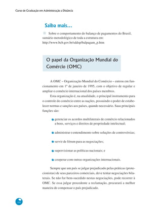 102
Curso de Graduação em Administração a Distância
Saiba mais...
Sobre o comportamento do balanço de pagamentos do Brasil,
sumário metodológico de toda a estrutura em:
http://www.bcb.gov.br/sddsp/balpagam_p.htm
O papel da Organização Mundial do
Comércio (OMC)
A OMC – Organização Mundial do Comércio – entrou em fun-
cionamento em 1º de janeiro de 1995, com o objetivo de regular e
ampliar o comércio internacional dos países membros.
Esta organização é, na atualidade, o principal instrumento para
o controle do comércio entre as nações, possuindo o poder de estabe-
lecer normas e sanções aos países, quando necessário. Suas principais
funções são:
gerenciar os acordos multilaterais de comércio relacionados
a bens, serviços e direitos de propriedade intelectual;
administrar o entendimento sobre soluções de controvérsias;
servir de fórum para as negociações;
supervisionar as políticas nacionais; e
cooperar com outras organizações internacionais.
Sempre que um país se julgar prejudicado pelas práticas (prote-
cionistas) de seus parceiros comerciais, deve tentar negociações bila-
terais. Se não for bem-sucedido nestas negociações, pode recorrer à
OMC. Se essa julgar procedente a reclamação, procurará a melhor
maneira de compensar o país prejudicado.
 