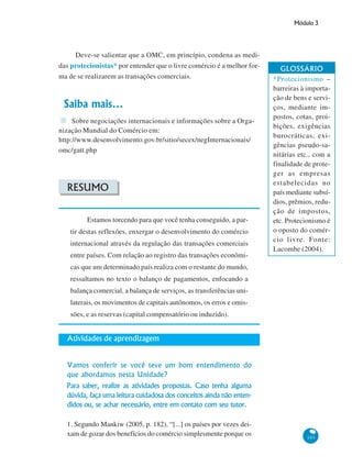 Módulo 3
103
Deve-se salientar que a OMC, em princípio, condena as medi-
das protecionistas* por entender que o livre comércio é a melhor for-
ma de se realizarem as transações comerciais.
Saiba mais...
Sobre negociações internacionais e informações sobre a Orga-
nização Mundial do Comércio em:
http://www.desenvolvimento.gov.br/sitio/secex/negInternacionais/
omc/gatt.php
RESUMO
Estamos torcendo para que você tenha conseguido, a par-
tir destas reflexões, enxergar o desenvolvimento do comércio
internacional através da regulação das transações comerciais
entre países. Com relação ao registro das transações econômi-
cas que um determinado país realiza com o restante do mundo,
ressaltamos no texto o balanço de pagamentos, enfocando a
balança comercial, a balança de serviços, as transferências uni-
laterais, os movimentos de capitais autônomos, os erros e omis-
sões, e as reservas (capital compensatório ou induzido).
Atividades de aprendizagem
Vamos conferir se você teve um bom entendimento do
que abordamos nesta Unidade?
Para saber, realize as atividades propostas. Caso tenha alguma
dúvida, faça uma leitura cuidadosa dos conceitos ainda não enten-
didos ou, se achar necessário, entre em contato com seu tutor.
1. Segundo Mankiw (2005, p. 182), “[...] os países por vezes dei-
xam de gozar dos benefícios do comércio simplesmente porque os
GLOSSÁRIO
*Protecionismo –
barreiras à importa-
ção de bens e servi-
ços, mediante im-
postos, cotas, proi-
bições, exigências
burocráticas, exi-
gências pseudo-sa-
nitárias etc., com a
finalidade de prote-
ger as empresas
estabelecidas no
país mediante subsí-
dios, prêmios, redu-
ção de impostos,
etc. Protecionismo é
o oposto do comér-
cio livre. Fonte:
Lacombe (2004).
 