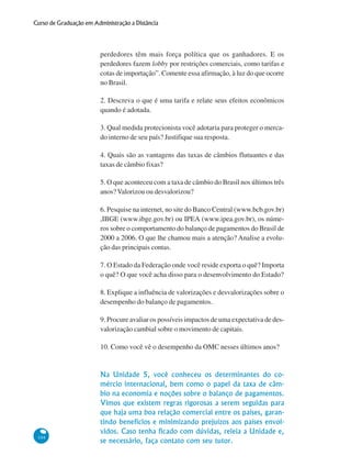 104
Curso de Graduação em Administração a Distância
perdedores têm mais força política que os ganhadores. E os
perdedores fazem lobby por restrições comerciais, como tarifas e
cotas de importação”. Comente essa afirmação, à luz do que ocorre
no Brasil.
2. Descreva o que é uma tarifa e relate seus efeitos econômicos
quando é adotada.
3. Qual medida protecionista você adotaria para proteger o merca-
do interno de seu país? Justifique sua resposta.
4. Quais são as vantagens das taxas de câmbios flutuantes e das
taxas de câmbio fixas?
5. O que aconteceu com a taxa de câmbio do Brasil nos últimos três
anos?Valorizou ou desvalorizou?
6. Pesquise na internet, no site do Banco Central (www.bcb.gov.br)
,IBGE (www.ibge.gov.br) ou IPEA (www.ipea.gov.br), os núme-
ros sobre o comportamento do balanço de pagamentos do Brasil de
2000 a 2006. O que lhe chamou mais a atenção? Analise a evolu-
ção das principais contas.
7. O Estado da Federação onde você reside exporta o quê? Importa
o quê? O que você acha disso para o desenvolvimento do Estado?
8. Explique a influência de valorizações e desvalorizações sobre o
desempenho do balanço de pagamentos.
9. Procure avaliar os possíveis impactos de uma expectativa de des-
valorização cambial sobre o movimento de capitais.
10. Como você vê o desempenho da OMC nesses últimos anos?
Na Unidade 5, você conheceu os determinantes do co-
mércio internacional, bem como o papel da taxa de câm-
bio na economia e noções sobre o balanço de pagamentos.
Vimos que existem regras rigorosas a serem seguidas para
que haja uma boa relação comercial entre os países, garan-
tindo benefícios e minimizando prejuízos aos países envol-
vidos. Caso tenha ficado com dúvidas, releia a Unidade e,
se necessário, faça contato com seu tutor.
 