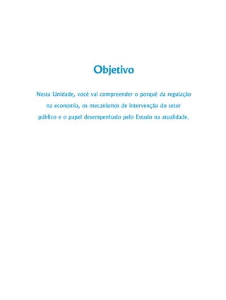 106
Curso de Graduação em Administração a Distância
Objetivo
Nesta Unidade, você vai compreender o porquê da regulação
na economia, os mecanismos de intervenção do setor
público e o papel desempenhado pelo Estado na atualidade.
 