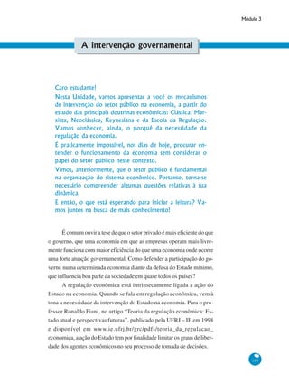 Módulo 3
107
A intervenção governamental
Caro estudante!
Nesta Unidade, vamos apresentar a você os mecanismos
de intervenção do setor público na economia, a partir do
estudo das principais doutrinas econômicas: Clássica, Mar-
xista, Neoclássica, Keynesiana e da Escola da Regulação.
Vamos conhecer, ainda, o porquê da necessidade da
regulação da economia.
É praticamente impossível, nos dias de hoje, procurar en-
tender o funcionamento da economia sem considerar o
papel do setor público nesse contexto.
Vimos, anteriormente, que o setor público é fundamental
na organização do sistema econômico. Portanto, torna-se
necessário compreender algumas questões relativas à sua
dinâmica.
E então, o que está esperando para iniciar a leitura? Va-
mos juntos na busca de mais conhecimento!
É comum ouvir a tese de que o setor privado é mais eficiente do que
o governo, que uma economia em que as empresas operam mais livre-
mente funciona com maior eficiência do que uma economia onde ocorre
uma forte atuação governamental. Como defender a participação do go-
verno numa determinada economia diante da defesa do Estado mínimo,
que influencia boa parte da sociedade em quase todos os países?
A regulação econômica está intrinsecamente ligada à ação do
Estado na economia. Quando se fala em regulação econômica, vem à
tona a necessidade da intervenção do Estado na economia. Para o pro-
fessor Ronaldo Fiani, no artigo “Teoria da regulação econômica: Es-
tado atual e perspectivas futuras”, publicado pela UFRJ – IE em 1998
e disponível em www.ie.ufrj.br/grc/pdfs/teoria_da_regulacao_
economica, a ação do Estado tem por finalidade limitar os graus de liber-
dade dos agentes econômicos no seu processo de tomada de decisões.
 