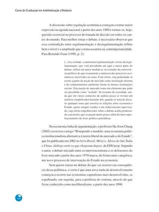108
Curso de Graduação em Administração a Distância
A discussão sobre regulação econômica começou a tomar maior
expressão na agenda nacional a partir dos anos 1980 e tornou-se, hoje,
questão essencial no processo de tomada de decisão em todos os can-
tos do mundo. Para melhor situar o debate, é necessário observar que
essa contradição entre regulamentação e desregulamentação reflete
bem o nível e a amplitude que o tema assumiu na contemporaneidade.
Para Ronaldo Fiani (1998, p. 2):
[...] na verdade, a antinomia regulamentação versus desregu-
lamentação, que vem presidindo até aqui a maior parte do
debate, reflete em maior medida as vicissitudes da controvér-
sia política do que exatamente a natureza dos processos eco-
nômicos envolvidos no tema. Com efeito, esta polaridade só
existe a partir da noção de mercado como instituição distinta
e de comportamento autônomo frente às demais instituições
sociais. Esta noção de mercado como um elemento que pode
ser percebido como “isolado” do restante da sociedade, ain-
da que em vários contextos de análise possa se revelar um
artifício simplificador bastante útil, quando se trata de discu-
tir qualquer tema que envolva as relações entre economia e
Estado, quase sempre conduz a um reducionismo equivoca-
do, cujo efeito empobrecedor sobre o debate acaba produzin-
do conclusões que avançam muito pouco além do mero aper-
feiçoamento de teses político-partidárias.
Nessa mesma linha de argumentação, o professor Ha-Joon Chang
(2002) escreveu o artigo “Rompendo o modelo: uma economia políti-
ca institucionalista alternativa à teoria liberal do mercado e do Estado”,
que foi publicado em 2002 no livro Brasil, México, África do Sul, Índia
e China: diálogo entre os que chegaram depois, da EDUnesp. Segundo
o autor, o debate iniciado entre os intervencionistas e os defensores do
livre mercado a partir dos anos 1970 marca, de forma mais categórica,
um novo processo de intervenção do Estado na economia.
Sem querer entrar no debate do que vai ocorrer em conseqüên-
cia dessa polêmica, o certo é que uma nova onda de desenvolvimento
começou a ocorrer nas economias capitalistas mais desenvolvidas, se
espalhando, em seguida, para a periferia do sistema, através do que
ficou conhecido como neoliberalismo, a partir dos anos 1990.
 