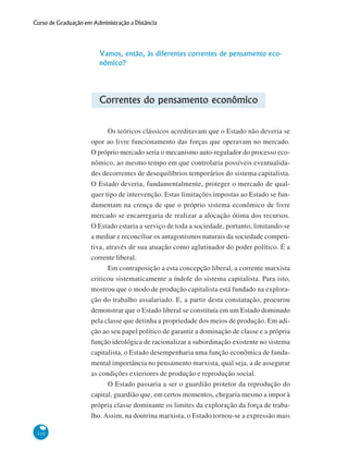 110
Curso de Graduação em Administração a Distância
Vamos, então, às diferentes correntes de pensamento eco-
nômico?
Correntes do pensamento econômico
Os teóricos clássicos acreditavam que o Estado não deveria se
opor ao livre funcionamento das forças que operavam no mercado.
O próprio mercado seria o mecanismo auto-regulador do processo eco-
nômico, ao mesmo tempo em que controlaria possíveis eventualida-
des decorrentes de desequilíbrios temporários do sistema capitalista.
O Estado deveria, fundamentalmente, proteger o mercado de qual-
quer tipo de intervenção. Estas limitações impostas ao Estado se fun-
damentam na crença de que o próprio sistema econômico de livre
mercado se encarregaria de realizar a alocação ótima dos recursos.
O Estado estaria a serviço de toda a sociedade, portanto, limitando-se
a mediar e reconciliar os antagonismos naturais da sociedade competi-
tiva, através de sua atuação como aglutinador do poder político. É a
corrente liberal.
Em contraposição a esta concepção liberal, a corrente marxista
criticou sistematicamente a índole do sistema capitalista. Para isto,
mostrou que o modo de produção capitalista está fundado na explora-
ção do trabalho assalariado. E, a partir desta constatação, procurou
demonstrar que o Estado liberal se constituía em um Estado dominado
pela classe que detinha a propriedade dos meios de produção. Em adi-
ção ao seu papel político de garantir a dominação de classe e a própria
função ideológica de racionalizar a subordinação existente no sistema
capitalista, o Estado desempenharia uma função econômica de funda-
mental importância no pensamento marxista, qual seja, a de assegurar
as condições exteriores de produção e reprodução social.
O Estado passaria a ser o guardião protetor da reprodução do
capital, guardião que, em certos momentos, chegaria mesmo a impor à
própria classe dominante os limites da exploração da força de traba-
lho. Assim, na doutrina marxista, o Estado tornou-se a expressão mais
 