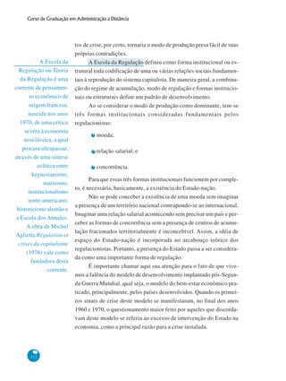 112
Curso de Graduação em Administração a Distância
A Escola da
Regulação ou Teoria
da Regulação é uma
corrente de pensamen-
to econômico de
origem francesa,
nascida nos anos
1970, de uma crítica
severa à economia
neoclássica, a qual
procura ultrapassar,
através de uma síntese
eclética entre
keynesianismo,
marxismo,
institucionalismo
norte-americano,
historicismo alemão e
a Escola dos Annales.
A obra de Michel
Aglietta Régulation et
crises du capitalisme
(1976) vale como
fundadora desta
corrente.
tos de crise, por certo, tornaria o modo de produção presa fácil de suas
próprias contradições.
A Escola da Regulação definiu como forma institucional ou es-
trutural toda codificação de uma ou várias relações sociais fundamen-
tais à reprodução do sistema capitalista. De maneira geral, a combina-
ção do regime de acumulação, modo de regulação e formas institucio-
nais ou estruturais define um padrão de desenvolvimento.
Ao se considerar o modo de produção como dominante, tem-se
três formas institucionais consideradas fundamentais pelos
regulacionistas:
moeda;
relação salarial; e
concorrência.
Para que essas três formas institucionais funcionem por comple-
to, é necessária, basicamente, a existência do Estado-nação.
Não se pode conceber a existência de uma moeda sem imaginar
a presença de um território nacional contrapondo-se ao internacional.
Imaginar uma relação salarial acontecendo sem precisar um país e per-
ceber as formas de concorrência sem a presença de centros de acumu-
lação fracionados territorialmente é inconcebível. Assim, a idéia de
espaço do Estado-nação é incorporada no arcabouço teórico dos
regulacionistas. Portanto, a presença do Estado passa a ser considera-
da como uma importante forma de regulação.
É importante chamar aqui sua atenção para o fato de que vive-
mos a falência do modelo de desenvolvimento implantado pós-Segun-
da Guerra Mundial, qual seja, o modelo do bem-estar econômico pra-
ticado, principalmente, pelos países desenvolvidos. Quando os primei-
ros sinais de crise deste modelo se manifestaram, no final dos anos
1960 e 1970, o questionamento maior feito por aqueles que discorda-
vam deste modelo se referia ao excesso de intervenção do Estado na
economia, como a principal razão para a crise instalada.
 