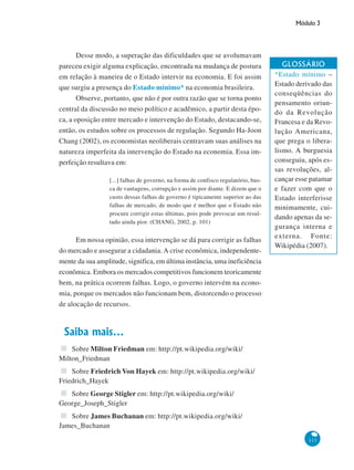 Módulo 3
113
Desse modo, a superação das dificuldades que se avolumavam
pareceu exigir alguma explicação, encontrada na mudança de postura
em relação à maneira de o Estado intervir na economia. E foi assim
que surgiu a presença do Estado mínimo* na economia brasileira.
Observe, portanto, que não é por outra razão que se torna ponto
central da discussão no meio político e acadêmico, a partir desta épo-
ca, a oposição entre mercado e intervenção do Estado, destacando-se,
então, os estudos sobre os processos de regulação. Segundo Ha-Joon
Chang (2002), os economistas neoliberais centravam suas análises na
natureza imperfeita da intervenção do Estado na economia. Essa im-
perfeição resultava em:
[...] falhas de governo, na forma de confisco regulatório, bus-
ca de vantagens, corrupção e assim por diante. E dizem que o
custo dessas falhas de governo é tipicamente superior ao das
falhas de mercado, de modo que é melhor que o Estado não
procure corrigir estas últimas, pois pode provocar um resul-
tado ainda pior. (CHANG, 2002, p. 101)
Em nossa opinião, essa intervenção se dá para corrigir as falhas
do mercado e assegurar a cidadania. A crise econômica, independente-
mente da sua amplitude, significa, em última instância, uma ineficiência
econômica. Embora os mercados competitivos funcionem teoricamente
bem, na prática ocorrem falhas. Logo, o governo intervém na econo-
mia, porque os mercados não funcionam bem, distorcendo o processo
de alocação de recursos.
Saiba mais...
Sobre Milton Friedman em: http://pt.wikipedia.org/wiki/
Milton_Friedman
Sobre Friedrich Von Hayek em: http://pt.wikipedia.org/wiki/
Friedrich_Hayek
Sobre George Stigler em: http://pt.wikipedia.org/wiki/
George_Joseph_Stigler
Sobre James Buchanan em: http://pt.wikipedia.org/wiki/
James_Buchanan
GLOSSÁRIO
*Estado mínimo –
Estado derivado das
conseqüências do
pensamento oriun-
do da Revolução
Francesa e da Revo-
lução Americana,
que prega o libera-
lismo. A burguesia
conseguiu, após es-
sas revoluções, al-
cançar esse patamar
e fazer com que o
Estado interferisse
minimamente, cui-
dando apenas da se-
gurança interna e
externa. Fonte:
Wikipédia (2007).
 