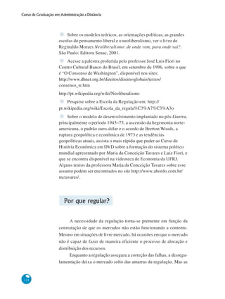 114
Curso de Graduação em Administração a Distância
Sobre os modelos teóricos, as orientações políticas, as grandes
escolas do pensamento liberal e o neoliberalismo, ver o livro de
Reginaldo Moraes Neoliberalismo: de onde vem, para onde vai?.
São Paulo: Editora Senac, 2001.
Acesse a palestra proferida pelo professor José Luis Fiori no
Centro Cultural Banco do Brasil, em setembro de 1996, sobre o que
é “O Consenso de Washington”, disponível nos sites:
http://www.dhnet.org.br/direitos/direitosglobais/textos/
consenso_w.htm
http://pt.wikipedia.org/wiki/Neoliberalismo
Pesquise sobre a Escola da Regulação em: http://
pt.wikipedia.org/wiki/Escola_da_regula%C3%A7%C3%A3o
Sobre o modelo de desenvolvimento implantado no pós-Guerra,
principalmente o período 1945–73, a ascensão da hegemonia norte-
americana, o padrão ouro-dólar e o acordo de Bretton Woods, a
ruptura geopolítica e econômica de 1973 e as tendências
geopolíticas atuais, assista o mais rápido que puder ao Curso de
História Econômica em DVD sobre a formação do sistema político
mundial apresentado por Maria da Conceição Tavares e Luiz Fiori, e
que se encontra disponível na videoteca de Economia da UFRJ.
Alguns textos da professora Maria da Conceição Tavares sobre esse
assunto podem ser encontrados no site http://www.abordo.com.br/
mctavares/.
Por que regular?
A necessidade da regulação torna-se premente em função da
constatação de que os mercados não estão funcionando a contento.
Mesmo em situações de livre mercado, há ocasiões em que o mercado
não é capaz de fazer de maneira eficiente o processo de alocação e
distribuição dos recursos.
Enquanto a regulação assegura a correção das falhas, a desregu-
lamentação deixa o mercado solto das amarras da regulação. Mas as
 