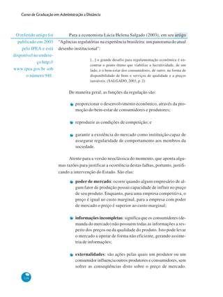 116
Curso de Graduação em Administração a Distância
O referido artigo foi
publicado em 2003
pelo IPEA e está
disponível no endere-
ço http://
www.ipea.gov.br sob
o número 941.
Para a economista Lúcia Helena Salgado (2003), em seu artigo
“Agências regulatórias na experiência brasileira: um panorama do atual
desenho institucional”:
[...] o grande desafio para regulamentação econômica é en-
contrar o ponto ótimo que viabilize a lucratividade, de um
lado, e o bem-estar dos consumidores, de outro, na forma de
disponibilidade de bens e serviços de qualidade e a preços
razoáveis. (SALGADO, 2003, p. 2)
De maneira geral, as funções da regulação são:
proporcionar o desenvolvimento econômico, através da pro-
moção do bem-estar de consumidores e produtores;
reproduzir as condições de competição; e
garantir a existência do mercado como instituição capaz de
assegurar regularidade de comportamento aos membros da
sociedade.
Atente para a versão neoclássica do momento, que aponta algu-
mas razões para justificar a ocorrência destas falhas, portanto, justifi-
cando a intervenção do Estado. São elas:
poder de mercado: ocorre quando algum empresário de al-
gum fator de produção possui capacidade de influir no preço
de seu produto. Enquanto, para uma empresa competitiva, o
preço é igual ao custo marginal, para a empresa com poder
de mercado o preço é superior ao custo marginal;
informações incompletas: significa que os consumidores (de-
manda do mercado) não possuem todas as informações a res-
peito dos preços ou da qualidade do produto. Isto pode levar
o mercado a operar de forma não eficiente, gerando assime-
tria de informações;
externalidades: são ações pelas quais um produtor ou um
consumidor influencia outros produtores e consumidores, sem
sofrer as conseqüências disto sobre o preço de mercado.
 