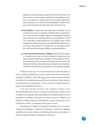 Módulo 3
117
Quando o sistema de preços funciona de forma eficiente, isto
não acontece. Assim sendo, quando há externalidades (posi-
tivas ou negativas), significa que está ocorrendo alguma fa-
lha de mercado. A existência de externalidades implica dizer
que o funcionamento do mercado não é mais eficiente;
bem público: é aquele que não apresenta rivalidade em seu
consumo, é exclusivo e disputável. Dentro dessas característi-
cas, o mercado não consegue ofertar com freqüência e quanti-
dade suficiente esse tipo de produto aos consumidores, e com
isso o mercado se torna ineficiente. Isto significa que o custo
marginal de oferecê-lo para um consumidor adicional é zero, e
as pessoas não podem ser excluídas de seu consumo. Exem-
plo: utilização de uma praça pública; segurança pública.
ocorrência de desemprego e inflação: quando há desempre-
go, significa dizer que os recursos humanos disponíveis não
estão sendo bem utilizados, portanto, há uma falha de merca-
do na alocação destes recursos. O mesmo acontece com o fe-
nômeno da inflação. Quando ocorre inflação existe algum de-
sequilíbrio na economia, e desta forma, uma falha de mercado.
Podemos notar que o livre funcionamento do mercado não ga-
rante a solução de problemas como a existência de altos níveis de de-
semprego e inflação. Assim, há espaços para a intervenção do Estado,
no sentido de se implementarem políticas econômicas, objetivando-se
a manutenção da estabilização, através do maior controle do desem-
prego e da estabilidade de preços.
Uma das questões centrais em economia, muitas vezes
desconsiderada pelos críticos, se refere à existência de conflitos entre
os objetivos perseguidos pela autoridade governamental através do uso
da política econômica. É preciso ter clareza de que os objetivos de
política econômica não são independentes, sendo, no mais das vezes,
conflitantes. Afinal, a economia é uma ciência social.
Para alcançar os objetivos de política econômica, tais como cres-
cimento da produção e aumento do emprego, controle da inflação,
equilíbrio das contas externas e distribuição de renda, entre outros, o
governo dispõe de alguns instrumentos, entre eles:
 