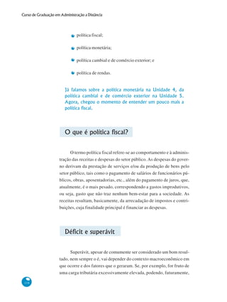 118
Curso de Graduação em Administração a Distância
política fiscal;
política monetária;
política cambial e de comércio exterior; e
política de rendas.
Já falamos sobre a política monetária na Unidade 4, da
política cambial e de comércio exterior na Unidade 5.
Agora, chegou o momento de entender um pouco mais a
política fiscal.
O que é política fiscal?
O termo política fiscal refere-se ao comportamento e à adminis-
tração das receitas e despesas do setor público. As despesas do gover-
no derivam da prestação de serviços e/ou da produção de bens pelo
setor público, tais como o pagamento de salários de funcionários pú-
blicos, obras, aposentadorias, etc., além do pagamento de juros, que,
atualmente, é o mais pesado, correspondendo a gastos improdutivos,
ou seja, gasto que não traz nenhum bem-estar para a sociedade. As
receitas resultam, basicamente, da arrecadação de impostos e contri-
buições, cuja finalidade principal é financiar as despesas.
Déficit e superávit
Superávit, apesar de comumente ser considerado um bom resul-
tado, nem sempre o é, vai depender do contexto macroeconômico em
que ocorre e dos fatores que o geraram. Se, por exemplo, for fruto de
uma carga tributária excessivamente elevada, podendo, futuramente,
 