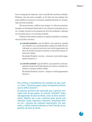 Módulo 3
119
haver sonegação de impostos, não é considerado um bom resultado.
Podemos citar um outro exemplo, se for fruto de uma redução dos
gastos públicos essenciais à economia, também não pode ser conside-
rado um bom resultado.
Da mesma forma, o déficit nem sempre é o vilão da economia.
Se puder ser facilmente financiado e tiver sido provocado pelo gover-
no, visando, incentivar um aumento do nível de produção e emprego
na economia, passa a ser um bom resultado.
Podemos falar ainda em déficit ou superávit primário e nominal,
através de dois conceitos:
conceito primário: seja ele déficit, seja superávit, quando
nos referimos ao conceito primário estamos levando em con-
sideração as contas do governo sem incluir pagamentos de
juros da dívida (externa ou interna) e sem incluir ajustes fi-
nanceiros. Então:
Resultado Primário: receitas – despesas (sem incluir paga-
mentos de juros); e
conceito nominal: seja ele déficit, seja superávit, inclui pa-
gamento de juros da dívida (interna ou externa), correção mo-
netária e correção cambial. Então:
Resultado Nominal: receitas – despesas (inclui pagamentos
de juros).
Para verificar o entendimento do conteúdo até aqui, anali-
se a frase: “O governo gasta muito; há superávit primário,
mas há déficit nominal”.
O superávit primário está mostrando que o governo arre-
cadou mais do que gastou. O conceito “primário” indica
não-pagamento de juros da dívida, como já vimos anterior-
mente. Significa que o que o governo gasta apenas com
educação, saúde, segurança, transporte, saneamento bási-
co, etc., alcançou um resultado superavitário. Por que,
então, o déficit nominal indicado na frase? Devido ao pa-
gamento de juros da dívida.
 
