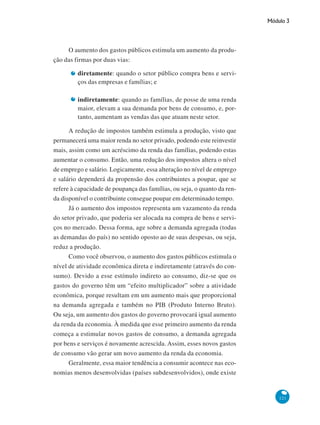 Módulo 3
121
O aumento dos gastos públicos estimula um aumento da produ-
ção das firmas por duas vias:
diretamente: quando o setor público compra bens e servi-
ços das empresas e famílias; e
indiretamente: quando as famílias, de posse de uma renda
maior, elevam a sua demanda por bens de consumo, e, por-
tanto, aumentam as vendas das que atuam neste setor.
A redução de impostos também estimula a produção, visto que
permanecerá uma maior renda no setor privado, podendo este reinvestir
mais, assim como um acréscimo da renda das famílias, podendo estas
aumentar o consumo. Então, uma redução dos impostos altera o nível
de emprego e salário. Logicamente, essa alteração no nível de emprego
e salário dependerá da propensão dos contribuintes a poupar, que se
refere à capacidade de poupança das famílias, ou seja, o quanto da ren-
da disponível o contribuinte consegue poupar em determinado tempo.
Já o aumento dos impostos representa um vazamento da renda
do setor privado, que poderia ser alocada na compra de bens e servi-
ços no mercado. Dessa forma, age sobre a demanda agregada (todas
as demandas do país) no sentido oposto ao de suas despesas, ou seja,
reduz a produção.
Como você observou, o aumento dos gastos públicos estimula o
nível de atividade econômica direta e indiretamente (através do con-
sumo). Devido a esse estímulo indireto ao consumo, diz-se que os
gastos do governo têm um “efeito multiplicador” sobre a atividade
econômica, porque resultam em um aumento mais que proporcional
na demanda agregada e também no PIB (Produto Interno Bruto).
Ou seja, um aumento dos gastos do governo provocará igual aumento
da renda da economia. À medida que esse primeiro aumento da renda
começa a estimular novos gastos de consumo, a demanda agregada
por bens e serviços é novamente acrescida. Assim, esses novos gastos
de consumo vão gerar um novo aumento da renda da economia.
Geralmente, essa maior tendência a consumir acontece nas eco-
nomias menos desenvolvidas (países subdesenvolvidos), onde existe
 