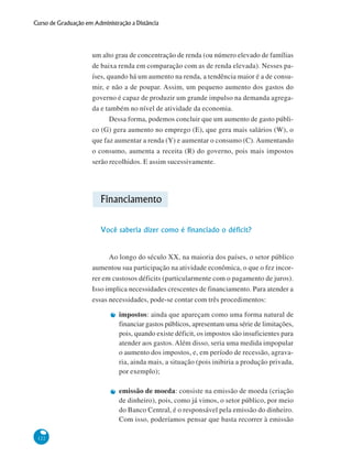 122
Curso de Graduação em Administração a Distância
um alto grau de concentração de renda (ou número elevado de famílias
de baixa renda em comparação com as de renda elevada). Nesses pa-
íses, quando há um aumento na renda, a tendência maior é a de consu-
mir, e não a de poupar. Assim, um pequeno aumento dos gastos do
governo é capaz de produzir um grande impulso na demanda agrega-
da e também no nível de atividade da economia.
Dessa forma, podemos concluir que um aumento de gasto públi-
co (G) gera aumento no emprego (E), que gera mais salários (W), o
que faz aumentar a renda (Y) e aumentar o consumo (C). Aumentando
o consumo, aumenta a receita (R) do governo, pois mais impostos
serão recolhidos. E assim sucessivamente.
Financiamento
Você saberia dizer como é financiado o déficit?
Ao longo do século XX, na maioria dos países, o setor público
aumentou sua participação na atividade econômica, o que o fez incor-
rer em custosos déficits (particularmente com o pagamento de juros).
Isso implica necessidades crescentes de financiamento. Para atender a
essas necessidades, pode-se contar com três procedimentos:
impostos: ainda que apareçam como uma forma natural de
financiar gastos públicos, apresentam uma série de limitações,
pois, quando existe déficit, os impostos são insuficientes para
atender aos gastos. Além disso, seria uma medida impopular
o aumento dos impostos, e, em período de recessão, agrava-
ria, ainda mais, a situação (pois inibiria a produção privada,
por exemplo);
emissão de moeda: consiste na emissão de moeda (criação
de dinheiro), pois, como já vimos, o setor público, por meio
do Banco Central, é o responsável pela emissão do dinheiro.
Com isso, poderíamos pensar que basta recorrer à emissão
 