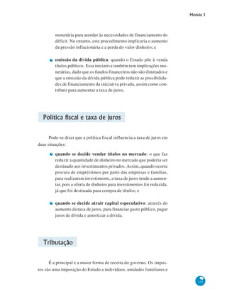 Módulo 3
123
monetária para atender às necessidades de financiamento do
déficit. No entanto, este procedimento implicaria o aumento
da pressão inflacionária e a perda do valor dinheiro; e
emissão da dívida pública: quando o Estado põe à venda
títulos públicos. Essa iniciativa também tem implicações mo-
netárias, dado que os fundos financeiros não são ilimitados e
que a emissão da dívida pública pode reduzir as possibilida-
des de financiamento da iniciativa privada, assim como con-
tribuir para aumentar a taxa de juros.
Política fiscal e taxa de juros
Pode-se dizer que a política fiscal influencia a taxa de juros em
duas situações:
quando se decide vender títulos no mercado: o que faz
reduzir a quantidade de dinheiro no mercado que poderia ser
destinado aos investimentos privados. Assim, quando ocorre
procura de empréstimos por parte das empresas e famílias,
para realizarem investimento, a taxa de juros tende a aumen-
tar, pois a oferta de dinheiro para investimentos foi reduzida,
já que foi destinada para compra de títulos; e
quando se decide atrair capital especulativo: através do
aumento da taxa de juros, para financiar gasto público, pagar
juros de dívida e amortizar a dívida.
Tributação
É a principal e a maior forma de receita do governo. Os impos-
tos são uma imposição do Estado a indivíduos, unidades familiares e
 