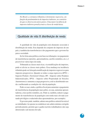 Módulo 3
125
No Brasil, a estrutura tributária é fortemente regressiva, em
função da predominância de impostos indiretos, ao contrário
do que se observa em outros países. Uma maior incidência de
impostos indiretos penaliza mais a classe de renda baixa.
Qualidade de vida X distribuição de renda
A qualidade de vida da população está altamente associada à
distribuição de renda. Esta depende do conjunto de impostos de um
país, e também das transferências e dos pagamentos que o governo faz
para a sociedade.
Se for feita uma política com base na tributação e no pagamento
de transferências (pensões, aposentadorias, auxílio-remédios, etc.), é
possível ter vários tipos de renda.
Tributando as classes mais ricas, via modificações de impostos,
pode-se aliviar as classes mais pobres. Essa mudança na incidência
tributária pode ser feita pela modificação de impostos regressivos para
impostos progressivos. Quando se reduz a carga regressiva (IPTU –
Imposto Predial e Territorial Urbano, IPI – Imposto sobre Produtos
Industrializados, IPVA – Imposto sobre Propriedade de Veículos
Automotores) e aumenta a carga progressiva, está-se distribuindo ren-
da e melhorando as condições de vida da população.
Pode-se usar, ainda, a política fiscal para aumentar o pagamento
de transferências da população mais pobre, ou seja, aumentar aposen-
tadorias, criar auxílio-remédios, etc. Pode-se, também, reduzir o paga-
mento de transferências da população com renda mais elevada (cor-
tando privilégios e reduzindo altas aposentadorias, por exemplo).
O governo pode, também, adotar uma política salarial favorável
ao trabalhador. Ao ajustar ou estabelecer um salário mínimo corrigido
periodicamente, permite que o ganho real dos trabalhadores não seja
deteriorado e até mesmo elevado.
 