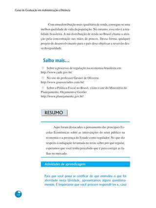126
Curso de Graduação em Administração a Distância
Com uma distribuição mais igualitária de renda, consegue-se uma
melhor qualidade de vida da população. No entanto, essa não é a rea-
lidade brasileira. A má distribuição de renda no Brasil chama a aten-
ção pela concentração nas mãos de poucos. Dessa forma, qualquer
projeto de desenvolvimento para o país deve objetivar a reversão des-
sa desigualdade.
Saiba mais...
Sobre o processo de regulação na economia brasileira em:
http://www.cade.gov.br/
No site do professor Gesner de Oliveira:
http://www.goassociados.com.br/
Sobre a Política Fiscal no Brasil, visite o site do Ministério do
Planejamento, Orçamento e Gestão:
http://www.planejamento.gov.br/
RESUMO
Aqui foram destacados o pensamento das principais Es-
colas Econômicas sobre as intervenções do setor público na
economia e a presença do Estado como regulador. No que diz
respeito à indagação levantada no texto sobre por que regular,
esperamos que você tenha percebido que é para corrigir as fa-
lhas no mercado.
Atividades de aprendizagem
Para que você possa se certificar de que entendeu o que foi
abordado nesta Unidade, apresentamos alguns questiona-
mentos. É importante que você procure respondê-los e, caso
 