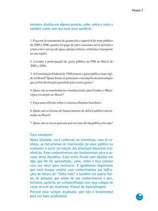 Módulo 3
127
encontre dúvidas em alguma questão, volte, releia o texto e
também conte com seu tutor para auxiliá-lo.
1. Faça um levantamento de quanto foi o superávit do setor público
de 2000 a 2006, quanto foi pago de juros nominais nesse período e
como está o serviço de água, energia elétrica, telefonia e transporte
na sua região.
2. Levante a participação do gasto público no PIB no Brasil de
2000 a 2006.
3.A Constituição Federal de 1988 tornou o gasto público mais rígi-
do no Brasil? Quais foram as principais vinculações da arrecadação
que já têm destinação garantida para serem gastas?
4. Quais são as transferências constitucionais para Estados e Muni-
cípios existentes no Brasil?
5. Faça uma reflexão sobre o sistema tributário brasileiro.
6. Quais são as formas de financiamento do déficit público encon-
tradas no Brasil?
7. Quais são os riscos para um país ter uma dívida pública elevada?
Caro estudante!
Nesta Unidade, você conheceu ou relembrou, caso já co-
nheça, os mecanismos de intervenção do setor público na
economia a partir do estudo das principais doutrinas eco-
nômicas. Estes conhecimentos são fundamentais para o su-
cesso desta disciplina. Caso tenha ficado com dúvidas em
algo que lhe foi apresentado, volte, releia e faça contato
com seu tutor para esclarecer. É igualmente importante
que você busque ampliar seus conhecimentos nas indica-
ções de leitura do “Saiba mais” e também em outras fon-
tes de pesquisa que sejam de seu conhecimento e que,
inclusive, poderão ser compartilhadas com seus colegas de
curso através do Ambiente Virtual de Aprendizagem.
Procure estar sempre atualizado, pois isto é fundamental
para um bom profissional.
 