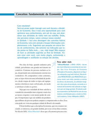 Módulo 3
13
Conceitos fundamentais da Economia
Caro estudante!
Será um prazer poder interagir com você durante a discipli-
na de Economia. Esta é mais uma oportunidade para você
aprimorar seus conhecimentos, sem sair de casa, sem aban-
donar suas atividades de rotina nem seu trabalho. Então,
não percamos tempo, vamos começar nossos estudos!
A Unidade 1 fará uma abordagem dos conceitos básicos
da Economia. Leia com atenção e busque informações com-
plementares a ela. Sugerimos que pesquise em outras fon-
tes de conhecimento, não somente nas indicações que es-
tão postas no Saiba mais..., voe, viaje longe! Não esqueça
de fazer as atividades sugeridas ao final da Unidade. Va-
mos estar com você, com muita alegria, estimulando a
aprendizagem e auxiliando na solução das dúvidas.
Nos dias de hoje, quando andamos pela
cidade, percebemos um grande movimento no
comércio. Centenas de pessoas enchem as lo-
jas, despertando um contentamento enorme nos
vendedores. Os compradores estão contentes,
pois as lojas oferecem uma infinidade de produ-
tos, desde roupas de todos os tipos até equipa-
mentos eletrônicos mais sofisticados, de modo
a satisfazer a todos os gostos.
Veja que essa variedade de bens satisfaz a
vontade do consumidor mais exigente e mais rico
ao menos exigente e com menor poder de com-
pra. O importante é que são milhões de produtos
que milhares de pessoas podem comprar e compram todos os dias. Essa
cena pode ser vista em qualquer cidade do Brasil e do mundo.
É bom lembrar que a disciplina Economia, que ora estamos ini-
ciando, se interessa, em grande medida, por essas coisas ditas comuns.
No Século XIX, Alfred Marshall disse que a Economia procura estu-
Para saber maisPara saber maisPara saber maisPara saber maisPara saber mais
*Alfred Marshall – (1842–1924) – foi um
dos mais influentes economistas de seu tem-
po. Seu livro Princípios de Economia
(Principles of Economics, disponível em http:/
/pt.wikipedia.org/wiki/Alfred_Marshall-
_note-PRINCIPLES#_note-PRINCIPLES) pro-
curou reunir num todo coerente as teorias
da oferta e da demanda, da utilidade margi-
nal e dos custos de produção, tornando-se o
manual de Economia mais adotado na Ingla-
terra por um longo período. O método analí-
tico-matemático de Marshall foi uma de suas
maiores contribuições para a moderna Ciên-
cia Econômica. Fonte: Wikipédia (2007).
 