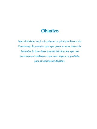 130
Curso de Graduação em Administração a Distância
Objetivo
Nesta Unidade, você vai conhecer as principais Escolas do
Pensamento Econômico para que possa ter uma leitura da
formação da base dessa enorme estrutura em que nos
encontramos instalados e estar mais seguro na profissão
para as tomadas de decisões.
 