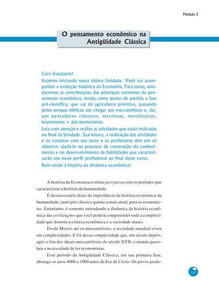 Módulo 3
131
O pensamento econômico na
Antigüidade Clássica
Caro Estudante!
Estamos iniciando nossa última Unidade. Você vai acom-
panhar a evolução histórica da Economia. Para tanto, estu-
daremos as contribuições das principais correntes do pen-
samento econômico, tendo como ponto de partida a fase
pré-científica, que vai da agricultura primitiva, passando
pelos tempos bíblicos até chegar aos mercantilistas e, daí,
aos pensadores clássicos, marxistas, neoclássicos,
keynesianos e pós-keynesianos.
Leia com atenção e realize as atividades que estão indicadas
no final da Unidade. Sua leitura, a realização das atividades
e os contatos com seu tutor e os professores têm um só
objetivo: ajudá-lo no processo de construção do conheci-
mento e no desenvolvimento de habilidades que caracteri-
zarão seu novo perfil profissional ao final deste curso.
Bem-vindo à história da dinâmica econômica!
A história da Economia evoluiu pari passu com os períodos que
caracterizam a história da humanidade.
É desnecessário dizer da importância da história econômica da
humanidade, tanto pré-clássica quanto a mais atual, para os economis-
tas. Entretanto, é somente entendendo a dinâmica da história econô-
mica das civilizações que você poderá compreender toda a complexi-
dade que domina a ciência econômica e a sociedade atuais.
Desde Moisés até os mercantilistas, a sociedade mundial viveu
em complexidades. E foi dessa complexidade que, um século depois,
após o fim dos ideais mercantilistas do século XVII, o mundo perce-
beu a necessidade de ter economistas.
Esse período da Antigüidade Clássica, em sua primeira fase,
abrange os anos 4000 a 1000 antes da Era de Cristo. Os povos predo-
 