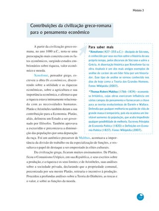 Módulo 3
133
Contribuições da civilização greco-romana
para o pensamento econômico
A partir da civilização greco-ro-
mana, no ano 1000 a.C., nota-se uma
preocupação mais concreta com os fa-
tos econômicos, surgindo estudos em-
brionários sobre riqueza, valor econô-
mico e moeda.
Xenofonte, pensador grego, es-
creveu a obra Os econômicos, discor-
rendo sobre a utilidade e as riquezas
econômicas, sobre a agricultura e sua
importância econômica, e afirmava que
a riqueza estava intimamente relaciona-
da com as necessidades humanas.
Platão eAristóteles também deram a sua
contribuição para a Economia. Platão,
aliás, delineou um Estado a ser gover-
nado por filósofos. Também aprovava
a escravidão e preconizava a diminui-
ção das populações por uma depuração
da raça. Foi um autêntico precursor de Malthus, acentuava a impor-
tância da divisão do trabalho ou da especialização de funções, e res-
saltava o papel de destaque a ser emprestado às elites culturais.
Da civilização grega, ficaram muitos ensinamentos. De Platão,
ficou o Comunismo Utópico, em sua República, e seus escritos sobre
a produção, e a riqueza e os seus limites; e de Aristóteles, suas análises
sobre a sociedade privada, declarando que a propriedade comunal,
preconizada por seu mestre Platão, retiraria o incentivo à produção.
Procedeu a profundas análises sobre a Teoria do Dinheiro, as trocas e
o valor, e sobre as funções da moeda.
Para saber maisPara saber maisPara saber maisPara saber maisPara saber mais
*Xenofonte (427–355 a.C.)– discípulo de Sócrates,
é conhecido por seus escritos sobre a história do seu
próprio tempo, pelos discursos de Sócrates e sobre a
Grécia. A dissertação histórica que Xenofonte faz na
obra Anabasis é um dos mais antigos exemplos de
análise de caráter de um líder feita por um historia-
dor. Esse tipo de análise se tornou conhecido nos
dias de hoje como a Teoria dos Grandes Homens.
Fonte: Wikipédia (2007).
*Thomas Robert Malthus (1766–1834)– economis-
ta britânico, cujas obras exerceram influência em
vários campos do pensamento e forneceram a chave
para as teorias evolucionistas de Darwin e Wallace.
Defendia que qualquer melhoria no padrão de vida de
grande massa é temporária, pois ela ocasiona um ine-
vitável aumento da população, que acaba impedindo
qualquer possibilidade de melhoria. Escreveu Princípios
de Economia Política (1820) e Definições em Econo-
mia Política (1827). Fonte: Wikipédia (2007).
 