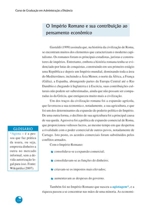 134
Curso de Graduação em Administração a Distância
O Império Romano e sua contribuição ao
pensamento econômico
Gastaldi (1999) assinala que, na história da civilização de Roma,
se encontram muitos dos elementos que caracterizam o moderno capi-
talismo. Os romanos foram os principais estadistas, juristas e constru-
tores de impérios. Entretanto, embora a história romana tenha se evi-
denciado por lutas de conquistas, construindo em seu primeiro estágio
uma República e depois um Império mundial, dominando toda a área
do Mediterrâneo, incluindo a Ásia Menor, o norte da África, a França
(Gália), a Espanha, abrangendo partes da Europa Central até o Rio
Danúbio e chegando à Inglaterra e à Escócia, suas contribuições cul-
turais não podem ser subestimadas, ainda que não possam ser compa-
radas às da Grécia, que enriqueceu muito mais a civilização.
Um dos traços da civilização romana foi a expansão agrícola,
que favoreceu a sua economia e, notadamente, a sua agricultura, e que
foi um dos determinantes da expansão do poderio político do Império.
De uma outra forma, o declínio de sua agricultura foi a principal causa
de sua queda. Agressiva foi a política de expansão comercial de Roma,
que proporcionou vultosos lucros, ao mesmo tempo em que despertou
a rivalidade com o poder comercial de outros povos, notadamente de
Cartago. Isto posto, os acordos comerciais foram substituídos pelos
conflitos armados.
Com o Império Romano:
consolidava-se a expansão comercial;
consolidavam-se as funções do dinheiro;
criavam-se os impostos mais elevados;
aumentavam as despesas do governo.
Também foi no Império Romano que nasceu a agiotagem*, e a
riqueza passou a se concentrar nas mãos de uma minoria.As economi-
GLOSSÁRIO
*Agiota – é a pes-
soa que faz prática
da usura, ou seja,
empresta dinheiro a
outra no mercado
informal, sem a de-
vida autorização le-
gal para isso. Fonte:
Wikipédia (2007).
 