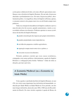 Módulo 3
135
as dos países subdesenvolvidos, tal como o Brasil, apresentam seme-
lhanças com a história do Império Romano. De um lado, há pessoas
abastadas e profundamente ricas. De outro, há pessoas pobres, abso-
lutamente pobres. As magníficas obras do Império refletiam, apenas,
o consumo ostensivo dos grupos mais ricos ou do Estado sempre mais
poderoso.
Toda essa situação de decadência do Império conduziu o povo a
uma elevada crise de escassez, quando aumentaram, e muito, as ne-
cessidades urbanas em alimentos. Podemos apontar as causas econô-
micas do declínio do Império Romano:
grande concentração das riquezas por grupos minoritários;
grandes propriedades rurais improdutivas;
servidão dos pequenos e médios agricultores;
separação sempre maior entre ricos e pobres; e
crescente escassez de alimentos.
Portanto, podemos concluir que essas causas econômicas,
conjugadas com causas políticas, determinaram a queda do Império
Romano e a subjugação pelas hordas “bárbaras” vindas de todas as
direções, por mar e por terra.
A Economia Medieval (ou a Economia na
Idade Média)
Com a queda e o profundo declínio do Império Romano, no ano
476, teve início uma importante fase da história da humanidade, co-
nhecida por Idade Média ou Idade Medieval. Esse período, um dos
mais longos da história, durou dos anos 500 a 1500 (ano do Descobri-
mento do Brasil). Os cinco séculos seguintes à queda de Roma, do
 