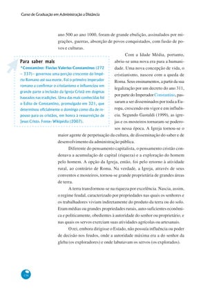 136
Curso de Graduação em Administração a Distância
ano 500 ao ano 1000, foram de grande ebulição, assinalados por mi-
grações, guerras, absorção de povos conquistados, com fusão de po-
vos e culturas.
Com a Idade Média, portanto,
abriu-se uma nova era para a humani-
dade. Uma nova concepção de vida, o
cristianismo, nasceu com a queda de
Roma. Seus ensinamentos, a partir da sua
legalização por um decreto do ano 311,
por parte do Imperador Constantino, pas-
saram a ser disseminados por toda a Eu-
ropa, crescendo em vigor e em influên-
cia. Segundo Gastaldi (1999), as igre-
jas e os mosteiros tornaram-se podero-
sos nessa época. A Igreja tornou-se o
maior agente de perpetuação da cultura, de disseminação do saber e de
desenvolvimento da administração pública.
Diferente do pensamento capitalista, o pensamento cristão con-
denava a acumulação de capital (riqueza) e a exploração do homem
pelo homem. A opção da Igreja, então, foi pelo retorno à atividade
rural, ao contrário de Roma. Na verdade, a Igreja, através de seus
conventos e mosteiros, tornou-se grande proprietária de grandes áreas
de terra.
A terra transformou-se na riqueza por excelência. Nascia, assim,
o regime feudal, caracterizado por propriedades nas quais os senhores e
os trabalhadores viviam indiretamente do produto da terra ou do solo.
Eram médias ou grandes propriedades rurais, auto-suficientes econômi-
ca e politicamente, obedientes à autoridade do senhor ou proprietário, e
nas quais os servos exerciam suas atividades agrícolas ou artesanais.
O rei, embora dirigisse o Estado, não possuía influência ou poder
de decisão nos feudos, onde a autoridade máxima era a do senhor da
gleba (os exploradores) e onde labutavam os servos (os explorados).
Para saber maisPara saber maisPara saber maisPara saber maisPara saber mais
*Constantino: Flavius Valerius Constantinus (272
– 337)– governou uma porção crescente do Impé-
rio Romano até sua morte. Foi o primeiro imperador
romano a confirmar o cristianismo e influenciou em
grande parte a inclusão da Igreja Cristã em dogmas
baseados nas tradições. Uma das mais conhecidas foi
o Edito de Constantino, promulgado em 321, que
determinou oficialmente o domingo como dia de re-
pouso para os cristãos, em honra à ressurreição de
Jesus Cristo. Fonte: Wikipédia (2007).
 