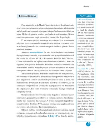 Módulo 3
137
Mercantilismo
Com a descoberta do Mundo Novo (inclusive o Brasil nas Amé-
ricas), com o crescimento e o desenvolvimento das cidades, a fisionomia
social, política e econômica da época, tão profundamente moldada na
Idade Medieval, passou a sofrer profundas transformações. Novos
conceitos passaram a surgir em matéria comercial e de produção.
E, na mesma proporção em que se enfraquecia o pensamento
religioso, operava-se uma forte centralização política, ocorrendo a cri-
ação das nações modernas e das monarquias absolutas, germes do ca-
pitalismo moderno.
A fase do mercantilismo* foi uma decorrência do crescimento
do capitalismo comercial, representando, com o capitalismo industrial
do início do século XVIII, a Economia Política Pré-Clássica.
O mercantilismo foi um regime de nacionalismo econômico. Fazia da
riqueza o principal fim do Estado.Assinalou, na história econômica da
humanidade, o início da evolução dos Estados modernos e das novas
concepções sobre os fatos econômicos, notadamente sobre a riqueza.
A finalidade principal do Estado, no entender dos mercantilistas,
deveria ser a de encontrar os meios necessários para que o respectivo
país adquirisse a maior quantidade possível de ouro e prata. Os
mercantilistas pretendiam disciplinar a indústria e o comércio, de tal
forma que sempre fossem favorecidas as exportações em detrimento
das importações. Isto feito, procurava-se manter a balança comercial
sempre favorável.
O mercantilismo recebeu seu nome da palavra latina mercator
(mercador), porquanto considerava o comércio como a base funda-
mental para o aumento das riquezas. A prática mercantilista predomi-
nou até o início do século XVII, quando ocorreu uma reação contra os
excessos do absolutismo e das regulamentações.
O Brasil-Colônia foi influenciado pelo ideal mercantilista, o qual
obrigava o comércio colonial exclusivamente por intermédio das me-
trópoles. Somente com a chegada de d. João VI* ao Brasil é que fo-
GLOSSÁRIO
*Mercantilismo –
uma das primeiras
doutrinas econômi-
cas, muito usada até
o final do século
XVIII. Não foi uma
doutrina consistente
e coerente, mas um
conjunto de idéias
econômicas de cu-
nho protecionista,
desenvolvidas em
diversos países, as
quais variavam um
pouco em função
dos interesses de
cada país. Fonte:
Lacombe (2004).
*D. João VI (1767
– 1826) – foi rei de
Portugal entre 1816
até sua morte. Seu
reinado decorre em
época de grandes
mudanças mundiais:
a Revolução France-
sa, o Bloqueio Con-
tinental,aguerracom
a Espanha com a per-
da de Olivença, a
fuga da Corte Portu-
guesa para o Brasil
por 14 anos, a Revo-
lução Liberal e a In-
dependência do Bra-
sil. Fonte:Wikipédia
(2007).
 