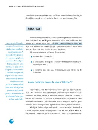 138
Curso de Graduação em Administração a Distância
As teses do liberalis-
mo econômico foram
criadas para combater
o mercantilismo. A
Teoria Liberal pressu-
põe a emancipação da
economia de qualquer
dogma externo a ela
mesma, no qual todos
os agentes econômicos
são movidos por um
impulso de crescimen-
to e desenvolvimento
econômico, que
poderia ser entendido
como uma ambição ou
ganância individual,
que no contexto macro
traria benefícios para
toda a sociedade.
ram eliminadas as restrições mercantilistas, permitindo-se a instalação
de indústrias nativas e o comércio direto com as demais nações.
Fisiocratas
Podemos conceituar fisiocratas como um grupo de economistas
franceses do século XVIII que combateu as idéias mercantilistas e for-
mulou, pela primeira vez, uma Teoria do Liberalismo Econômico. Ou
seja, podemos entender, desde já, que o pensamento fisiocrático é uma
resposta direta, ou uma reação, ao mercantilismo.
Dentre as suas características, destacam-se:
nada de livre comércio;
o Estado era o monopólio (toda atividade econômica era con-
trolada por ele); e
o comércio era a atividade dominante, ou seja, o reino era do
comércio.
Vamos conhecer a origem da palavra “fisiocrata”?
“Fisiocrata” vem de “fisiocracia”, que significa “reino da natu-
reza”. Os fisiocratas não acreditavam que uma nação pudesse se de-
senvolver mediante, apenas, o acúmulo de metais preciosos e estímulos
diretos ao comércio. Era necessário o investimento em produção. Não
na produção industrial (ou comercial), mas na produção agrícola, pois
somente nessa eram possíveis a geração e a ampliação de excedentes.
O objeto da investigação dos fisiocratas é o sistema econômico
em seu conjunto, sendo este conjunto regido por uma ordem natural,
à semelhança da ordem que rege a natureza física. Nesse pensamento,
 