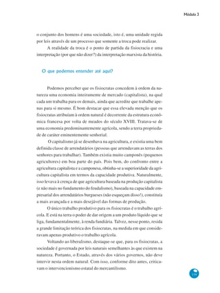 Módulo 3
139
o conjunto dos homens é uma sociedade, isto é, uma unidade regida
por leis através de um processo que somente a troca pode realizar.
A realidade da troca é o ponto de partida da fisiocracia e uma
interpretação (por que não dizer?) da interpretação marxista da história.
O que podemos entender até aqui?
Podemos perceber que os fisiocratas concedem à ordem da na-
tureza uma economia inteiramente de mercado (capitalista), na qual
cada um trabalha para os demais, ainda que acredite que trabalhe ape-
nas para si mesmo. É bom destacar que essa elevada menção que os
fisiocratas atribuíam à ordem natural é decorrente da estrutura econô-
mica francesa por volta de meados do século XVIII. Tratava-se de
uma economia predominantemente agrícola, sendo a terra proprieda-
de de caráter eminentemente senhorial.
O capitalismo já se desenhava na agricultura, e existia uma bem
definida classe de arrendatários (pessoas que arrendavam as terras dos
senhores para trabalhar). Também existia muito camponês (pequenos
agricultores) em boa parte do país. Pois bem, do confronto entre a
agricultura capitalista e a camponesa, obtinha-se a superioridade da agri-
cultura capitalista em termos da capacidade produtiva. Naturalmente,
isso levava à crença de que agricultura baseada na produção capitalista
(e não mais no fundamento do feudalismo), baseada na capacidade em-
presarial dos arrendatários burgueses (não esqueçam disso!), constituía
a mais avançada e a mais desejável das formas de produção.
O único trabalho produtivo para os fisiocratas é o trabalho agrí-
cola. E está na terra o poder de dar origem a um produto líquido que se
liga, fundamentalmente, à renda fundiária. Talvez, nesse ponto, resida
a grande limitação teórica dos fisiocratas, na medida em que conside-
ravam apenas produtivo o trabalho agrícola.
Voltando ao liberalismo, destaque-se que, para os fisiocratas, a
sociedade é governada por leis naturais semelhantes às que existem na
natureza. Portanto, o Estado, através dos vários governos, não deve
intervir nesta ordem natural. Com isso, conforme dito antes, critica-
vam o intervencionismo estatal do mercantilismo.
 