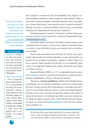 14
Curso de Graduação em Administração a Distância
Note-se que adminis-
trar uma casa é algo
bastante comum na
vida das pessoas.
Portanto, essa aproxi-
mação de que as casas
e as economias têm
muita coisa em comum
é muito utilizada.
dar os negócios comuns da vida da humanidade. Por negócios co-
muns, podemos entender as cenas comuns da vida econômica. Hoje, a
Economia continua estudando e tentando entender como esses negó-
cios comuns funcionam: como funciona nosso sistema econômico?
Quando e por que o sistema econômico entra em crise, ocasionando
mudanças de comportamento das pessoas e empresas?
Etimologicamente, a palavra “economia” vem dos termos gre-
gos oikos (casa) e nomos (norma, lei), e pode ser compreendida como
“administração da casa”.
Em síntese, pode-se dizer que a Economia estuda a maneira como
se administram os recursos escassos com o objetivo de produzir bens
e serviços, e como distribuí-los para seu consumo entre os membros
da sociedade.
Pense como uma família toma decisões no seu dia-a-dia: quais
tarefas cada membro deverá desempenhar, e o que cada um deles vai
receber em troca? Quem vai preparar o almoço e o jantar? Quem vai
lavar e passar? Qual aparelho de televisão vai ser comprado? Qual
carro vai ser adquirido? Onde passar as férias de final de ano? Quem
vai? Onde vai ficar?
Segundo Mankiw (2005, p. 3), “[...] cada família precisa alocar
seus recursos* escassos a seus diversos membros, levando em consi-
deração as habilidades, esforços e desejos de cada um”.
Veja que os recursos produtivos, também denominados fatores
de produção, são os elementos utilizados no processo de fabricação
dos mais variados tipos de bens (mercadorias) e utilizados para satis-
fazer as necessidades humanas. O que é uma necessidade humana?
Entende-se por esta a sensação de que falta alguma coisa unida ao
desejo de satisfazê-la. Acreditamos que todas as pessoas sentem ne-
cessidade de adquirir alguma coisa, sentem desejo tanto por alimen-
tos, água e ar, quanto por bens de consumo* como televisão, compu-
tador, geladeira, etc.
Da mesma forma que uma família precisa tomar muitas de-
cisões, uma sociedade também precisa fazer o mesmo. Pre-
cisa claramente definir o que produzir, para quem produzir,
GLOSSÁRIO
*Recurso – insumo
ou fator de produ-
ção, um material
que seja necessário
em uma construção
ou em um processo
de produção. Fonte:
Wikipédia.
*Bens de consumo
– bem comprado
para satisfazer dese-
jos e necessidades
pessoais, tais como:
sabonete, refrige-
rante, pasta e escova
de dentes, pente, sor-
vete, camisa, lápis,
sapato e outros. Nem
sempreoconsumidor
é aquele que compra
o bem, mas sim
aquele que o usa.
Fonte: Lacombe
(2004).
 