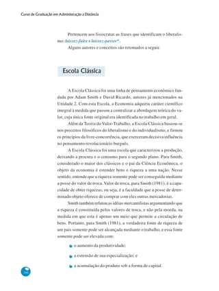140
Curso de Graduação em Administração a Distância
Pertencem aos fisiocratas as frases que identificam o liberalis-
mo: laissez-faire e laissez-passer*.
Alguns autores e conceitos são retomados a seguir.
Escola Clássica
A Escola Clássica foi uma linha de pensamento econômico fun-
dada por Adam Smith e David Ricardo, autores já mencionados na
Unidade 2. Com esta Escola, a Economia adquiriu caráter científico
integral à medida que passou a centralizar a abordagem teórica do va-
lor, cuja única fonte original era identificada no trabalho em geral.
Além da Teoria do Valor-Trabalho, a Escola Clássica baseou-se
nos preceitos filosóficos do liberalismo e do individualismo, e firmou
os princípios da livre-concorrência, que exerceram decisiva influência
no pensamento revolucionário burguês.
A Escola Clássica foi uma escola que caracterizou a produção,
deixando a procura e o consumo para o segundo plano. Para Smith,
considerado o maior dos clássicos e o pai da Ciência Econômica, o
objeto da economia é estender bens e riqueza a uma nação. Nesse
sentido, entende que a riqueza somente pode ser conseguida mediante
a posse do valor de troca. Valor de troca, para Smith (1981), é a capa-
cidade de obter riquezas, ou seja, é a faculdade que a posse de deter-
minado objeto oferece de comprar com eles outras mercadorias.
Smith também refutou as idéias mercantilistas argumentando que
a riqueza é constituída pelos valores de troca, e não pela moeda, na
medida em que esta é apenas um meio que permite a circulação de
bens. Portanto, para Smith (1981), a verdadeira fonte de riqueza de
um país somente pode ser alcançada mediante o trabalho, e essa fonte
somente pode ser elevada com:
o aumento da produtividade;
a extensão de sua especialização; e
a acumulação do produto sob a forma de capital.
 