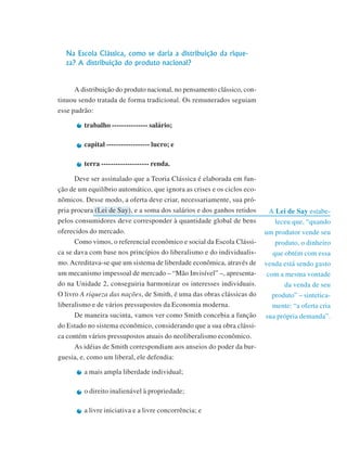 Módulo 3
141
A Lei de Say estabe-
leceu que, “quando
um produtor vende seu
produto, o dinheiro
que obtém com essa
venda está sendo gasto
com a mesma vontade
da venda de seu
produto” – sintetica-
mente: “a oferta cria
sua própria demanda”.
Na Escola Clássica, como se daria a distribuição da rique-
za? A distribuição do produto nacional?
A distribuição do produto nacional, no pensamento clássico, con-
tinuou sendo tratada de forma tradicional. Os remunerados seguiam
esse padrão:
trabalho --------------- salário;
capital ------------------ lucro; e
terra -------------------- renda.
Deve ser assinalado que a Teoria Clássica é elaborada em fun-
ção de um equilíbrio automático, que ignora as crises e os ciclos eco-
nômicos. Desse modo, a oferta deve criar, necessariamente, sua pró-
pria procura (Lei de Say), e a soma dos salários e dos ganhos retidos
pelos consumidores deve corresponder à quantidade global de bens
oferecidos do mercado.
Como vimos, o referencial econômico e social da Escola Clássi-
ca se dava com base nos princípios do liberalismo e do individualis-
mo. Acreditava-se que um sistema de liberdade econômica, através de
um mecanismo impessoal de mercado – “Mão Invisível” –, apresenta-
do na Unidade 2, conseguiria harmonizar os interesses individuais.
O livro A riqueza das nações, de Smith, é uma das obras clássicas do
liberalismo e de vários pressupostos da Economia moderna.
De maneira sucinta, vamos ver como Smith concebia a função
do Estado no sistema econômico, considerando que a sua obra clássi-
ca contém vários pressupostos atuais do neoliberalismo econômico.
As idéias de Smith correspondiam aos anseios do poder da bur-
guesia, e, como um liberal, ele defendia:
a mais ampla liberdade individual;
o direito inalienável à propriedade;
a livre iniciativa e a livre concorrência; e
 