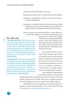 142
Curso de Graduação em Administração a Distância
não-intervenção do Estado na economia.
Entretanto, para Smith (1981), o Estado deveria ter três funções:
proteger a sociedade da violência e da invasão de outras so-
ciedades independentes;
proteger, na medida do possível, todo membro da sociedade
da injustiça e da opressão de qualquer de seus membros ou a
função de oferecer uma perfeita administração da justiça;
fazer e conservar certas obras públicas, e criar e manter cer-
tas instituições públicas, cuja criação e manutenção nunca
despertariam o interesse de qualquer
indivíduo ou de um grupo de indivíduos,
porque o lucro nunca cobriria as des-
pesas que teriam esses indivíduos, em-
bora, quase sempre, tais despesas pu-
dessem beneficiar e reembolsar a socie-
dade como um todo.
Na sua análise histórica e socio-
lógica, Smith acreditava que, embora
os indivíduos pudessem agir de forma
egoísta e estritamente em proveito pró-
prio, existia uma “mão invisível”, de-
corrente da previdência divina, que le-
vava esses conflitos à harmonia. A
“mão invisível” era o próprio funcio-
namento sistemático das leis naturais.
O que realmente é fundamental no
pensamento smithiano é o fato de haver
indicado quase todos os problemas que viriam a ser objetos de reflexão
científica subseqüente. De Smith, partem todas as linhas de pesquisa
que serão tratadas por todos outros economistas, de Marx a Keynes.
Adam Smith teve muitos seguidores, dos quais destacamos os
seguintes: Thomas Robert Malthus (1766–1834), David Ricardo
(1772–1823), John Stuart Mill e Jean Baptiste Say.
Para saber maisPara saber maisPara saber maisPara saber maisPara saber mais
*John Stuart Mill (1806–1873)–filósofo e econo-
mista inglês, um dos pensadores liberais mais influ-
entes do século XIX. Tornou-se contribuinte influen-
te da nova ciência da Psicologia, defendendo que a
mente exercia um papel ativo na associação de idéi-
as. Stuart Mill desenvolveu, em seu livro A system of
logic, os cinco métodos de indução que viriam a ser
conhecidos como “Os métodos de Mill”. Fonte:
Wikipédia (2007).
*Jean Baptiste Say (1767–1832)–economista fran-
cês que estudou a obra do fundador da Escola Clássi-
ca, Adam Smith. Defensor da liberdade de produção
e de consumo, e convicto de que o capitalismo sem-
pre se ajustaria às crises, formulou a Lei de Say – “a
oferta cria sua própria demanda” –, que foi um dos
pilares da Economia Ortodoxa até a Grande Depres-
são de 1930. Fonte: Wikipédia (2007).
 