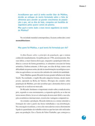 Módulo 3
143
Acreditamos que você já tenha ouvido falar de Malthus,
devido ao enfoque da teoria formulada sobre a falta de
alimentos para atender ao grande crescimento da popula-
ção e que, até os dias de hoje, conquista um batalhão de
seguidores pelos quatro cantos do planeta.
Mas qual o nome dado a esses novos seguidores da teoria
de Malthus?
Na sociedade mundial contemporânea, ficaram conhecidos como
neomalthusianos.
Mas quem foi Malthus, e qual teoria foi formulada por ele?
A obra Ensaio sobre o princípio da população, que o tornou
conhecido mundialmente, foi publicada em 1798, anonimamente. Das
suas idéias, a mais famosa dizia que, enquanto a população tinha ten-
dência a crescer de forma geométrica, os alimentos cresciam de forma
aritmética. Embora atraente, é óbvio que, nos dias de hoje, temos certa
dificuldade em pensar assim, devido às transformações tecnológicas ocor-
ridas na agricultura e ao sucesso dos métodos de controle de natalidade.
Tanto Malthus quanto Ricardo tiveram grande influência deAdam
Smith. Na realidade, o inglês Ricardo adquiriu fortuna, desde muito
jovem, operando na Bolsa de Valores. Divergiu dos estudos sobre
população de Malthus, por não acreditar que a demanda efetiva seria
incapaz de se realizar no mercado.
De Ricardo, herdamos o importante estudo sobre a renda da terra,
pois, segundo os seus ensinamentos, a expansão agrícola, ao se dar em
terras menos férteis, levava à valorização da terra mais fértil, e nas rela-
ções econômicas internacionais, à teoria das vantagens comparativas.
Ao estudar a produção, Ricardo dedicou-se a tentar entender a
formação do valor a partir das horas trabalhadas e sua distribuição.
Na concepção ricardiana, a troca das mercadorias estava diretamente
ligada às quantidades de trabalho relativas que haviam sido utilizadas
para sua produção. Era a Teoria do Valor-Trabalho, que começava a
 