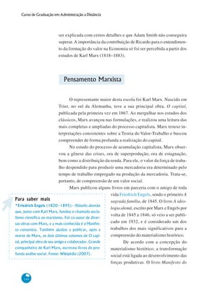 144
Curso de Graduação em Administração a Distância
ser explicada com certos detalhes e que Adam Smith não conseguira
superar.A importância da contribuição de Ricardo para o entendimen-
to da formação do valor na Economia só foi ser percebida a partir dos
estudos de Karl Marx (1818–1883).
Pensamento Marxista
O representante maior desta escola foi Karl Marx. Nascido em
Trier, no sul da Alemanha, teve a sua principal obra, O capital,
publicada pela primeira vez em 1867. Ao mergulhar nos estudos dos
clássicos, Marx avançou nas formulações, e realizou uma leitura das
mais completas e ampliadas do processo capitalista. Marx trouxe in-
terpretações consistentes sobre a Teoria do Valor-Trabalho e buscou
compreender de forma profunda a realização do capital.
No estudo do processo de acumulação capitalista, Marx obser-
vou a gênese das crises, ora de superprodução, ora de estagnação,
bem como a distribuição da renda. Para ele, o valor da força de traba-
lho despendido para produzir uma mercadoria era determinado pelo
tempo de trabalho empregado na produção da mercadoria. Trata-se,
portanto, de compreensão de um valor social.
Marx publicou alguns livros em parceria com o amigo de toda
vida Friedrich Engels, sendo o primeiro A
sagrada família, de 1845. O livro A ideo-
logia alemã, escrito por Marx e Engels por
volta de 1845 a 1846, só veio a ser publi-
cado em 1932, e é considerado um dos
trabalhos dos mais significativos para a
compreensão do materialismo histórico.
De acordo com a concepção do
materialismo histórico, a transformação
social está ligada ao desenvolvimento das
forças produtivas. O livro Manifesto do
Para saber maisPara saber maisPara saber maisPara saber maisPara saber mais
*Friedrich Engels (1820–1895)– filósofo alemão
que, junto com Karl Marx, fundou o chamado socia-
lismo científico ou marxismo. Foi co-autor de diver-
sas obras com Marx, e a mais conhecida é o Manifes-
to comunista. Também ajudou a publicar, após a
morte de Marx, os dois últimos volumes de O capi-
tal, principal obra de seu amigo e colaborador. Grande
companheiro de Karl Marx, escreveu livros de pro-
funda análise social. Fonte: Wikipédia (2007).
 